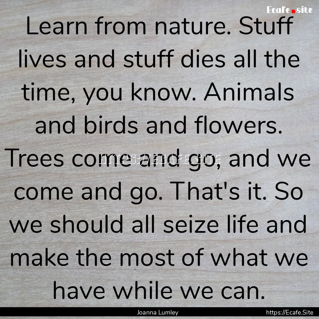 Learn from nature. Stuff lives and stuff.... : Quote by Joanna Lumley