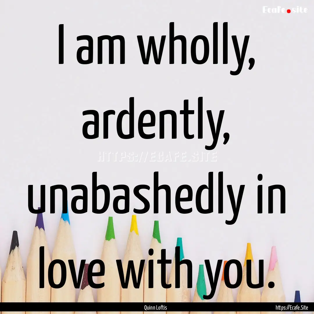 I am wholly, ardently, unabashedly in love.... : Quote by Quinn Loftis