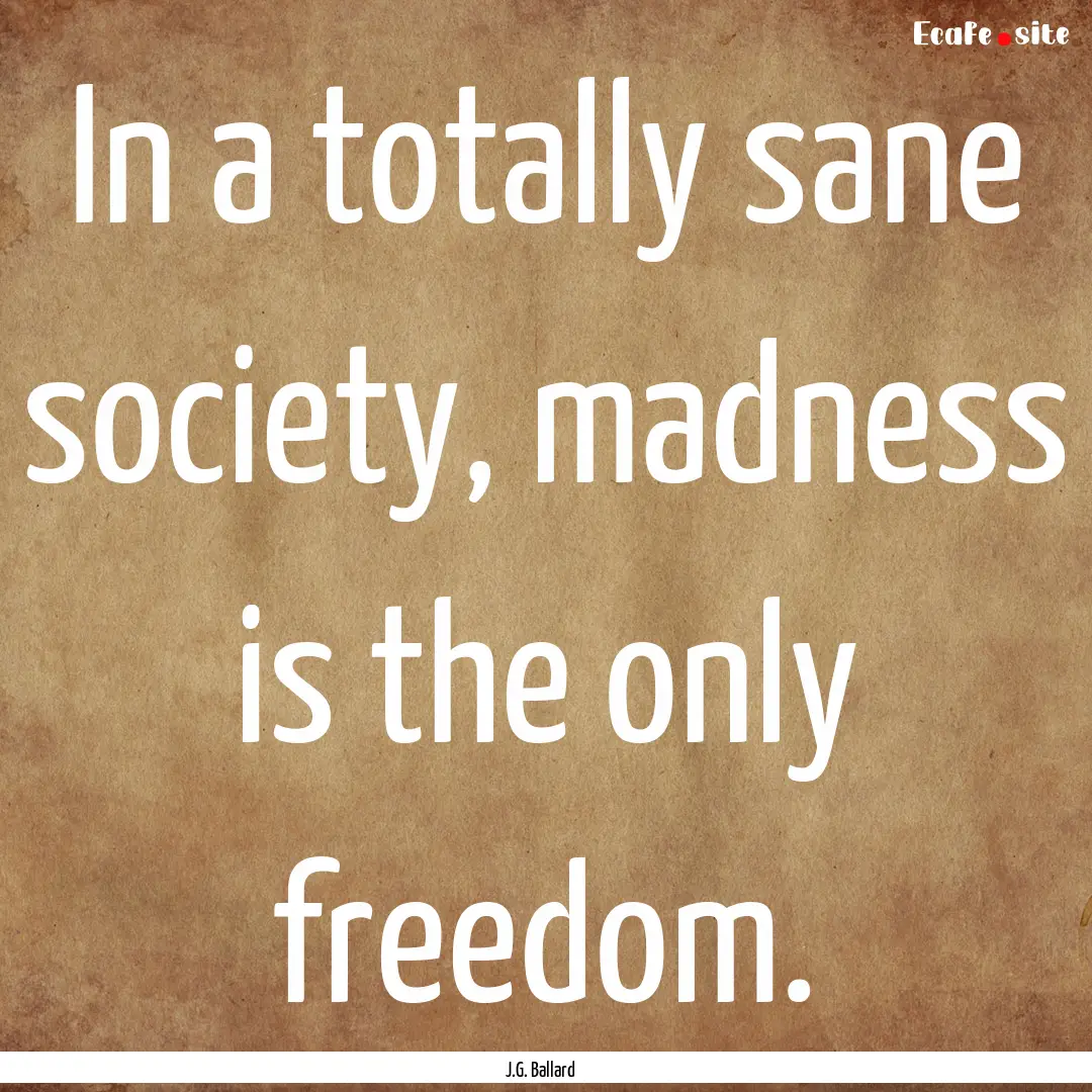 In a totally sane society, madness is the.... : Quote by J.G. Ballard