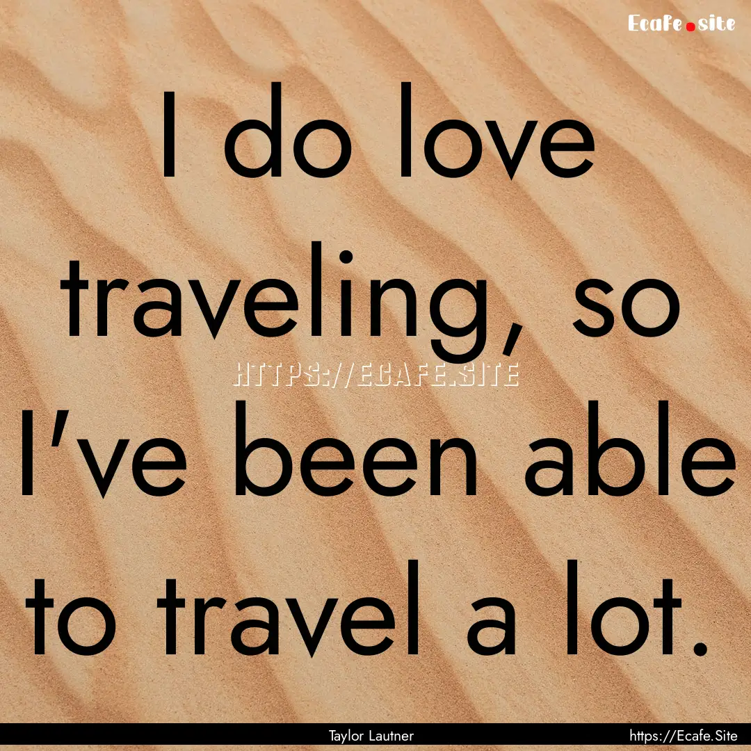 I do love traveling, so I've been able to.... : Quote by Taylor Lautner