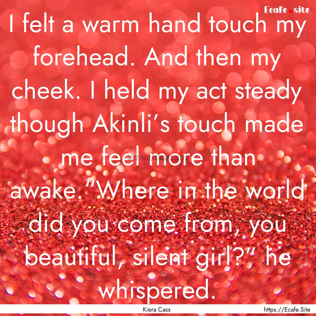 I felt a warm hand touch my forehead. And.... : Quote by Kiera Cass