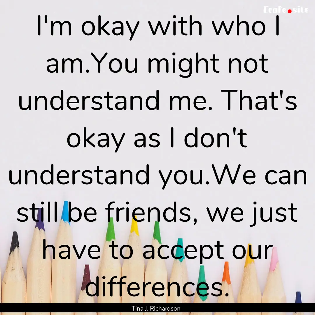 I'm okay with who I am.You might not understand.... : Quote by Tina J. Richardson