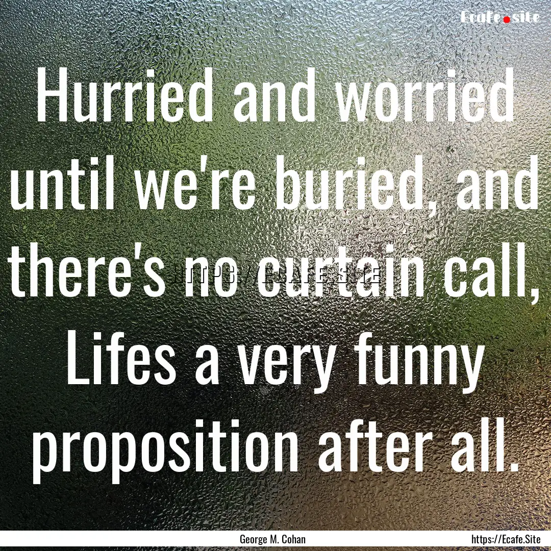 Hurried and worried until we're buried, and.... : Quote by George M. Cohan