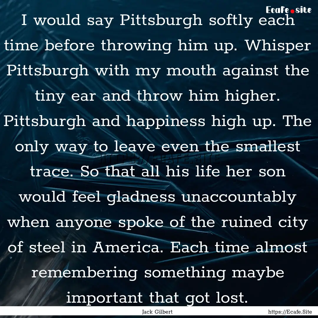 I would say Pittsburgh softly each time before.... : Quote by Jack Gilbert