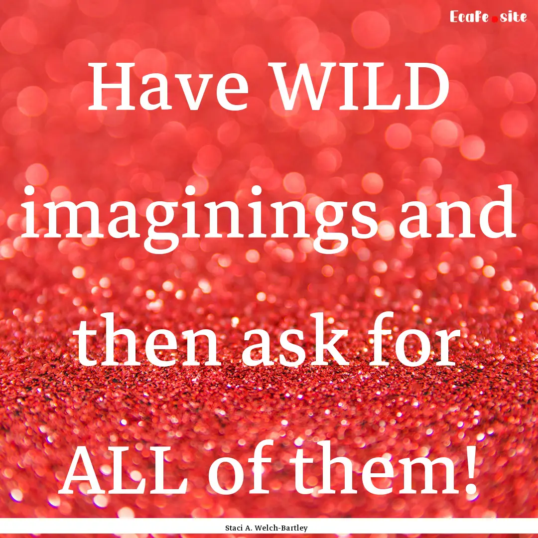 Have WILD imaginings and then ask for ALL.... : Quote by Staci A. Welch-Bartley