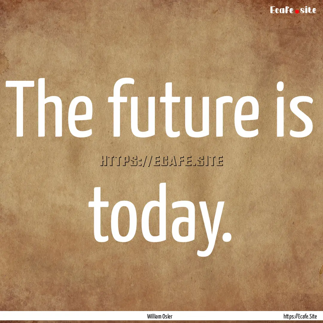 The future is today. : Quote by William Osler