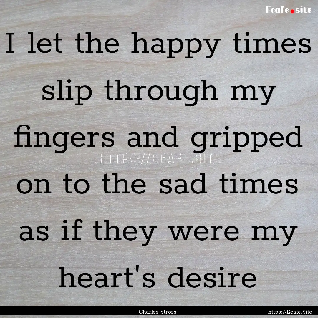 I let the happy times slip through my fingers.... : Quote by Charles Stross