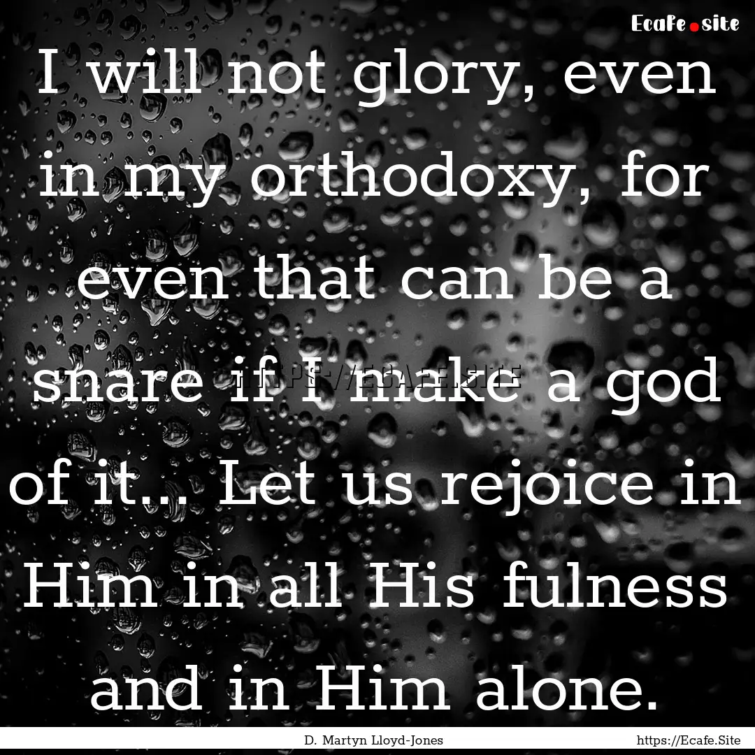 I will not glory, even in my orthodoxy, for.... : Quote by D. Martyn Lloyd-Jones