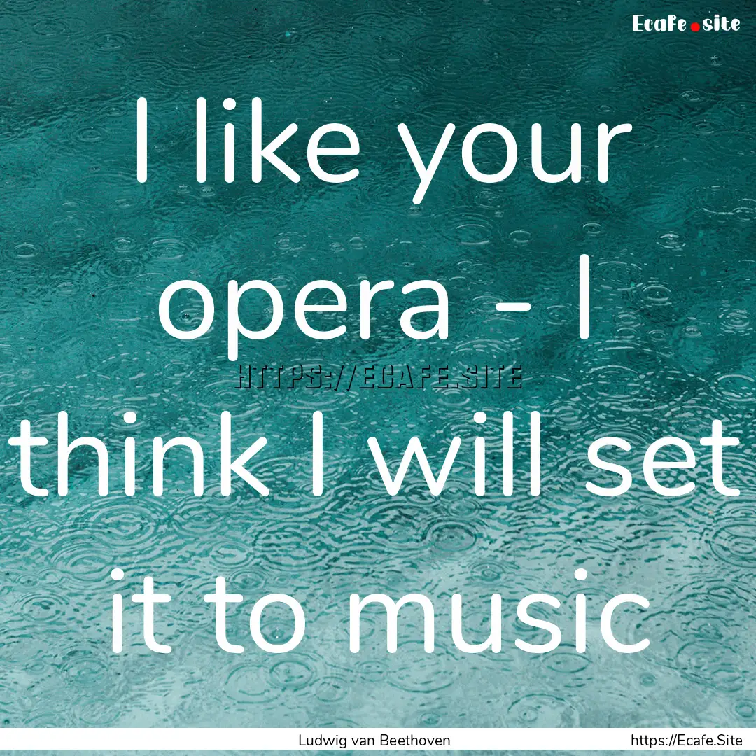 I like your opera - I think I will set it.... : Quote by Ludwig van Beethoven