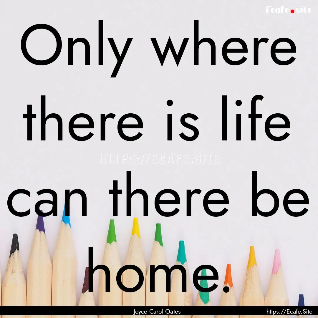 Only where there is life can there be home..... : Quote by Joyce Carol Oates