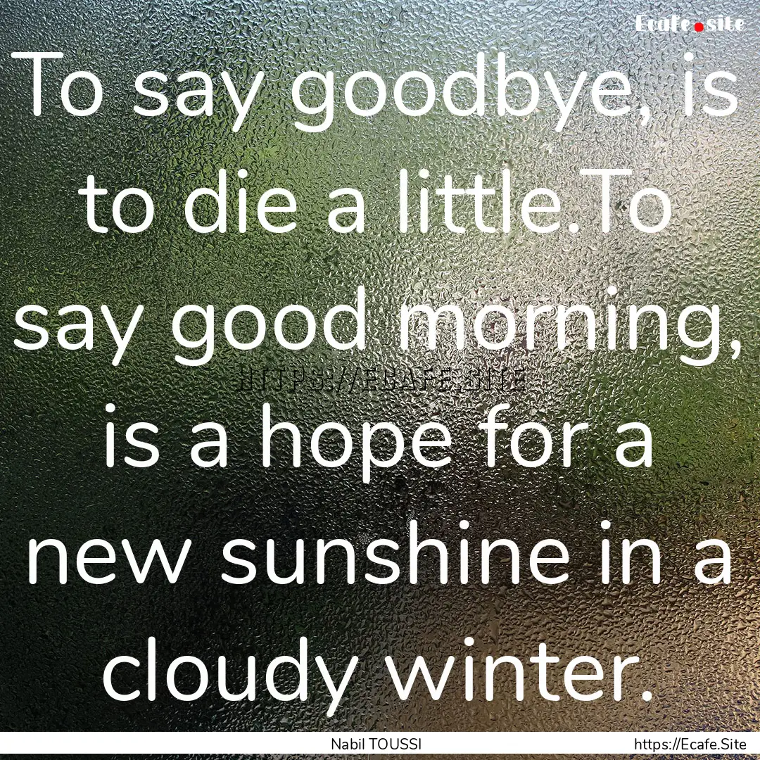 To say goodbye, is to die a little.To say.... : Quote by Nabil TOUSSI