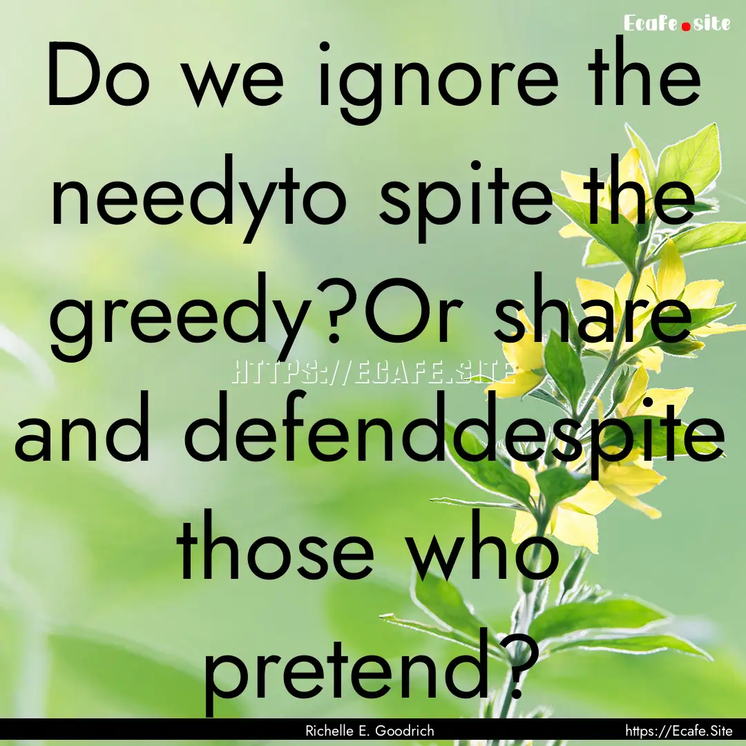 Do we ignore the needyto spite the greedy?Or.... : Quote by Richelle E. Goodrich