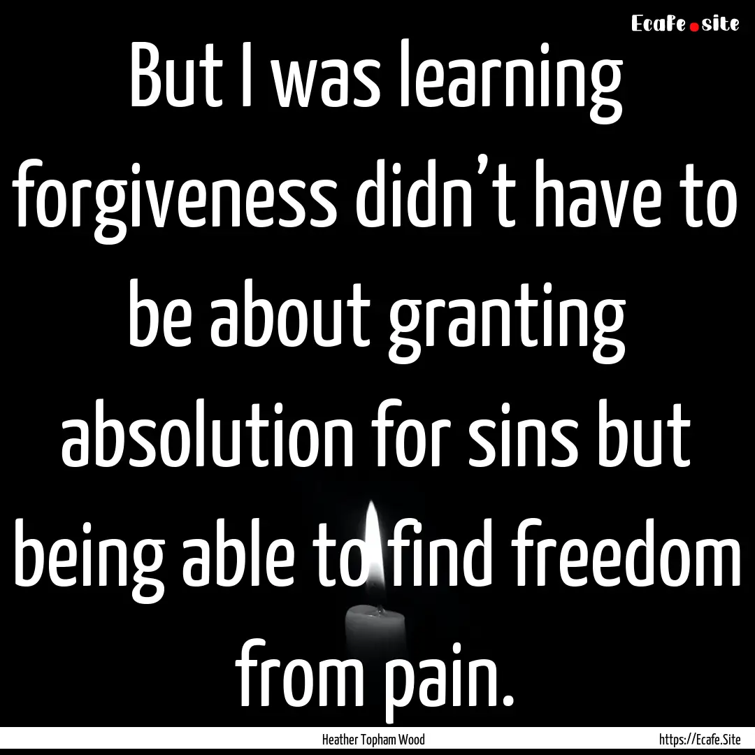 But I was learning forgiveness didn’t have.... : Quote by Heather Topham Wood