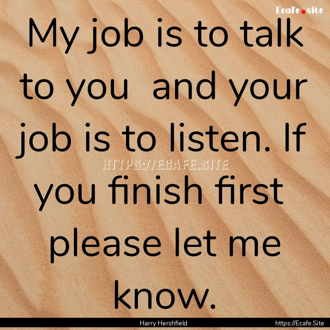 My job is to talk to you and your job is.... : Quote by Harry Hershfield