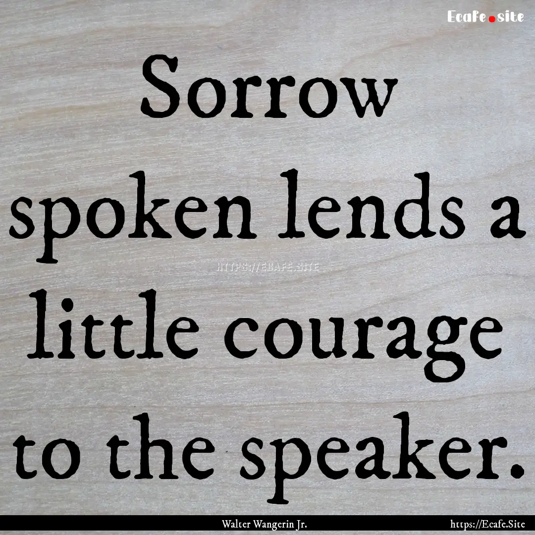 Sorrow spoken lends a little courage to the.... : Quote by Walter Wangerin Jr.