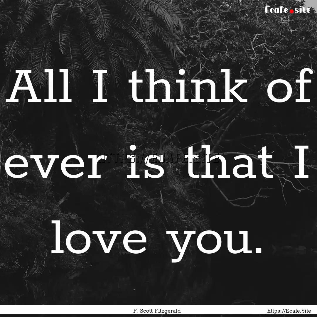 All I think of ever is that I love you. : Quote by F. Scott Fitzgerald