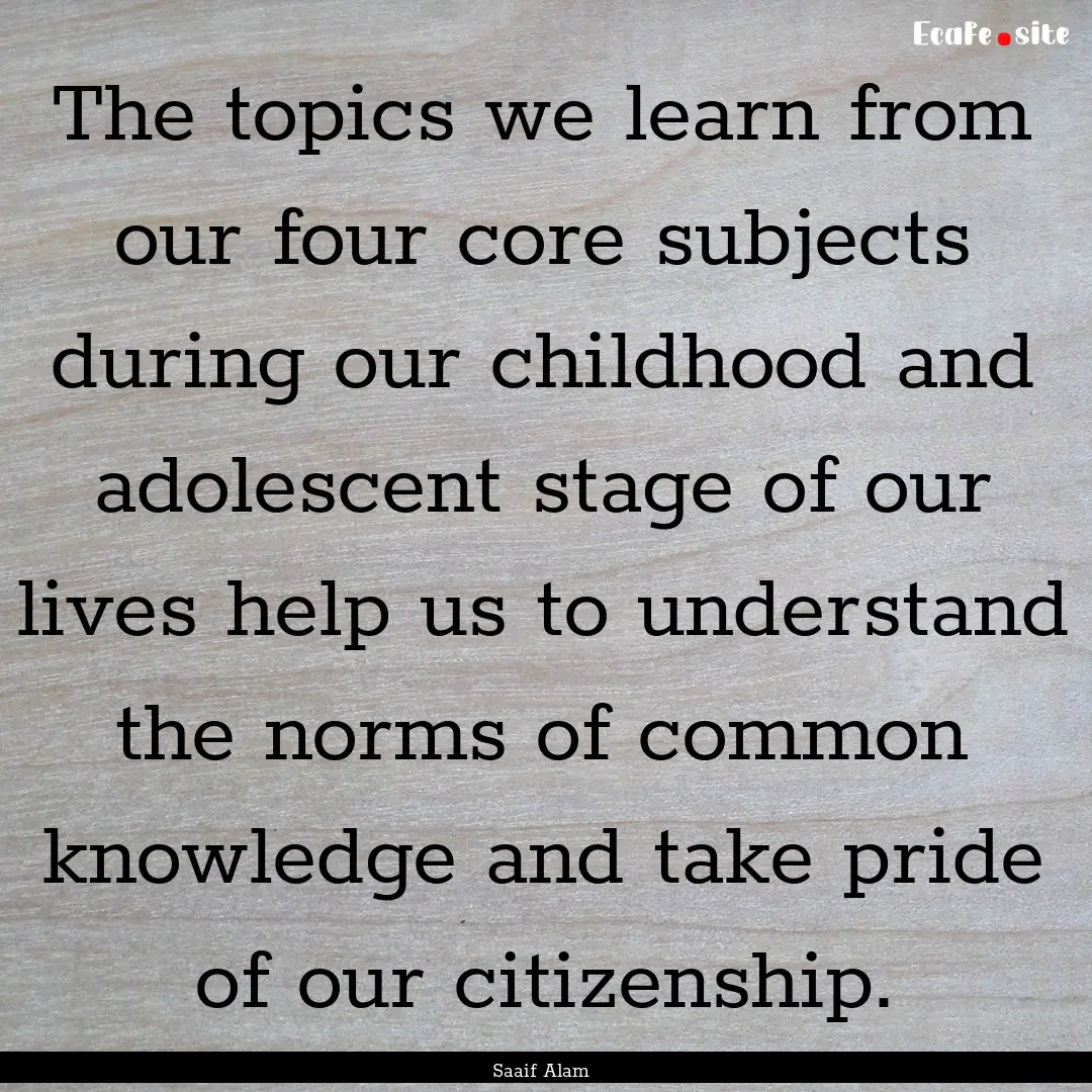 The topics we learn from our four core subjects.... : Quote by Saaif Alam