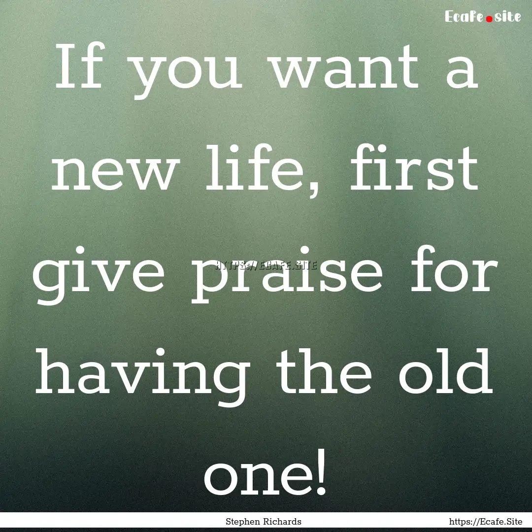 If you want a new life, first give praise.... : Quote by Stephen Richards