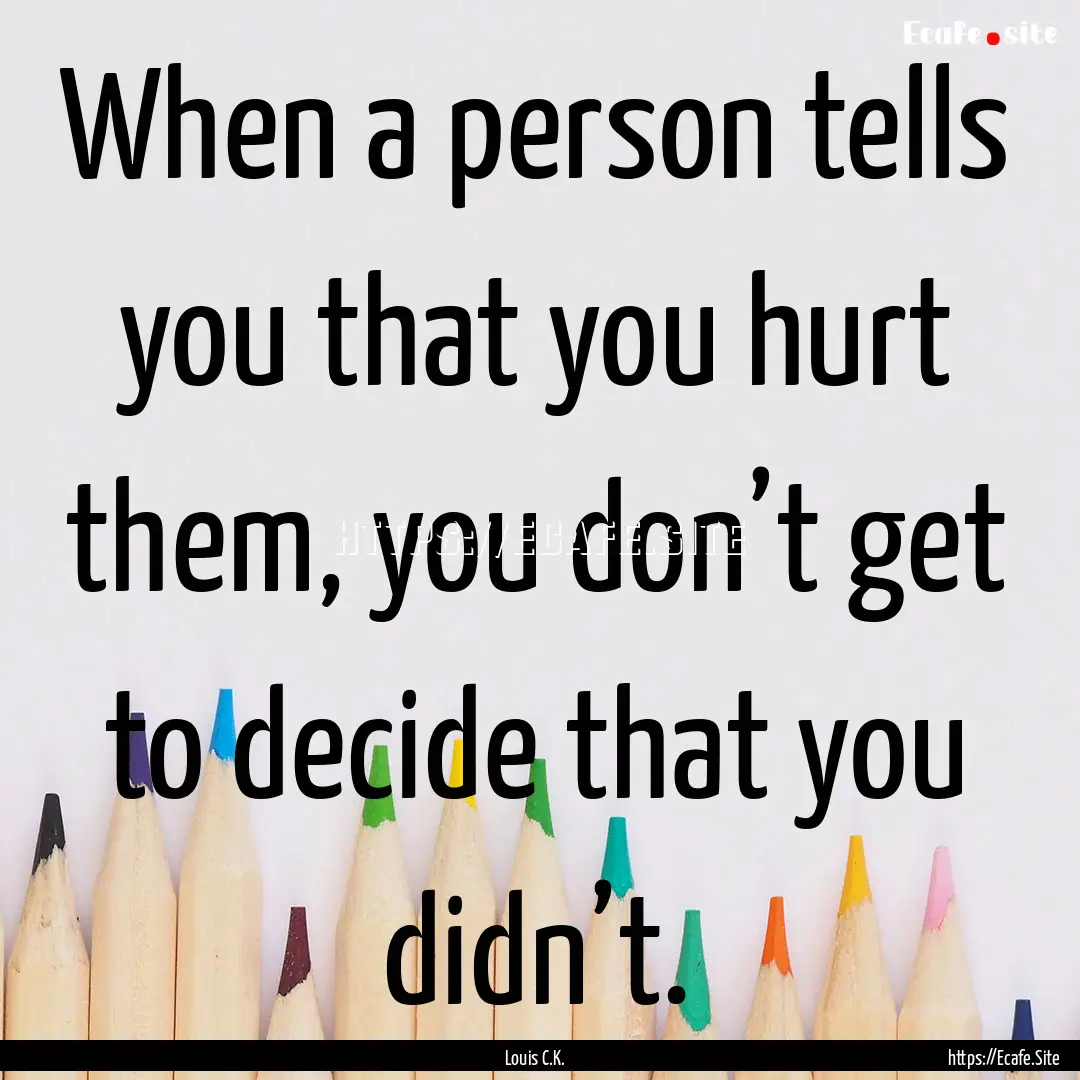 When a person tells you that you hurt them,.... : Quote by Louis C.K.