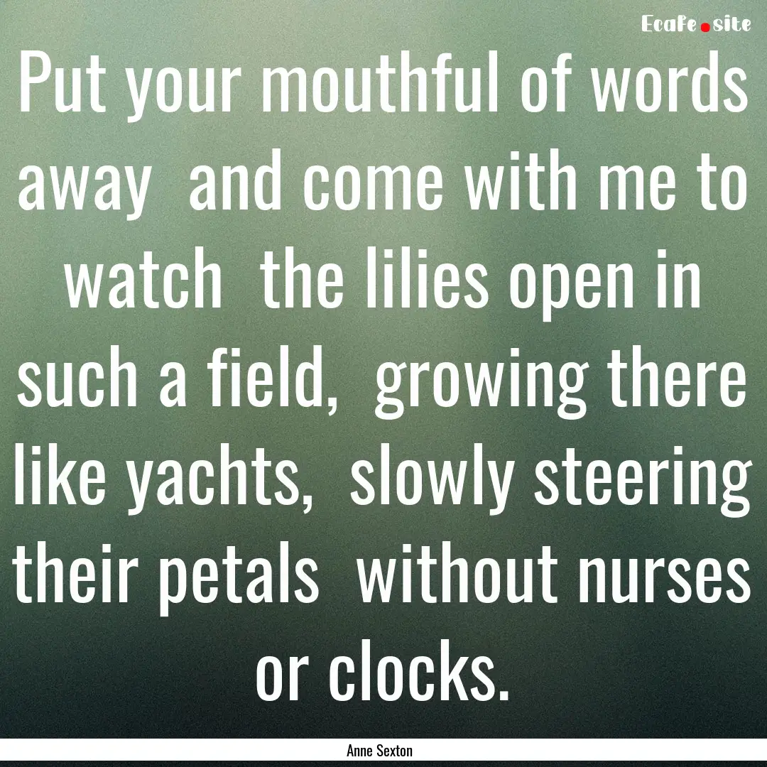 Put your mouthful of words away and come.... : Quote by Anne Sexton