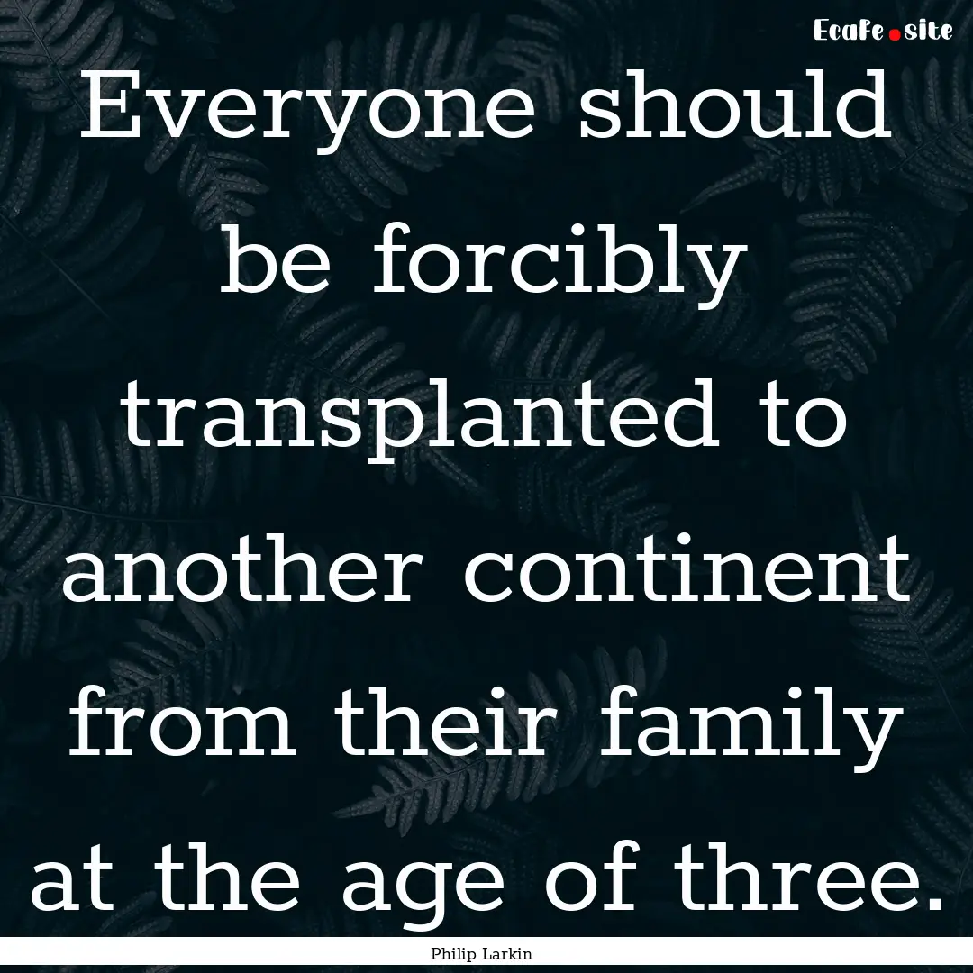 Everyone should be forcibly transplanted.... : Quote by Philip Larkin