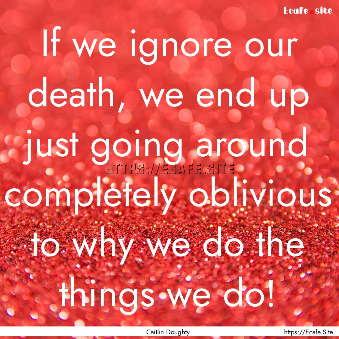 If we ignore our death, we end up just going.... : Quote by Caitlin Doughty