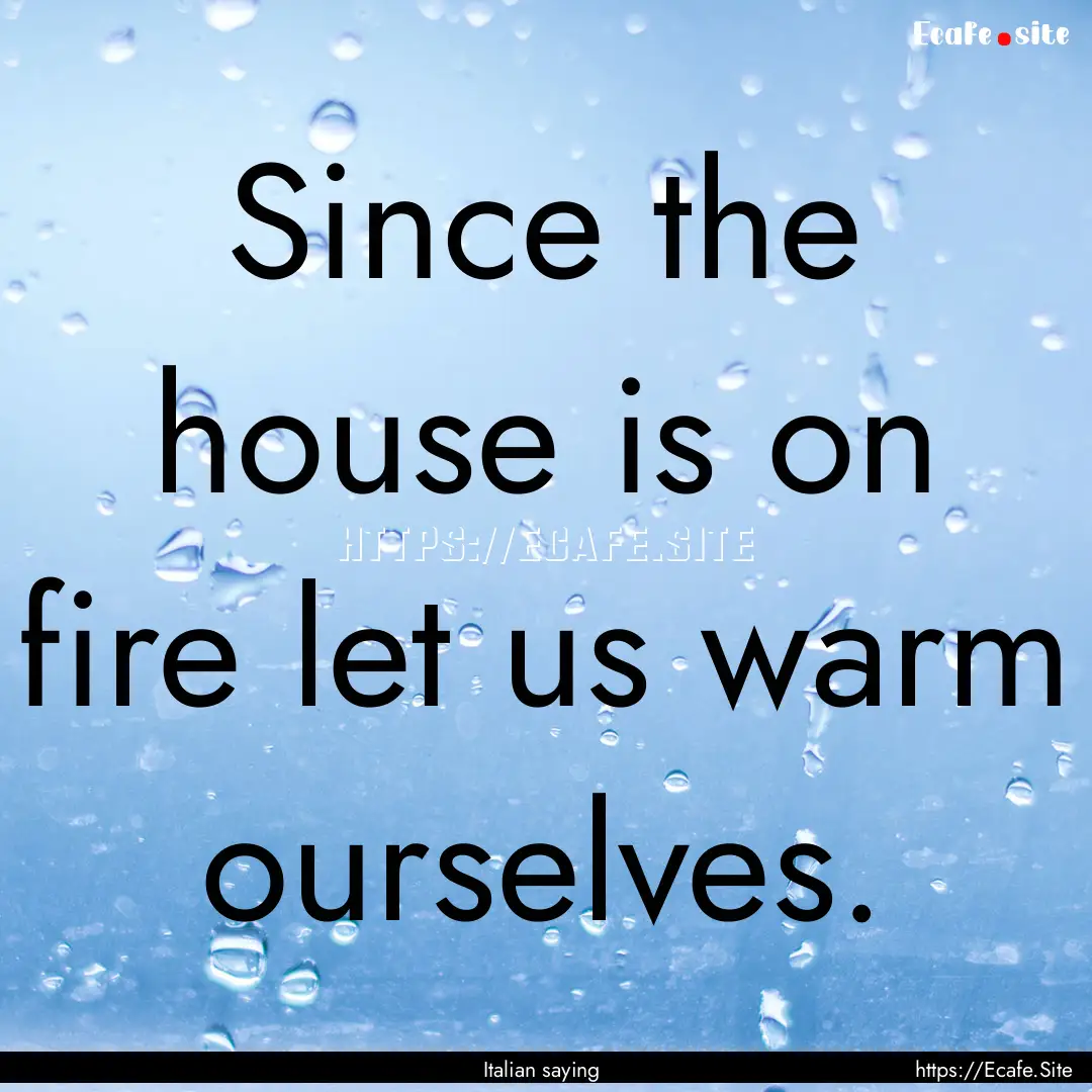 Since the house is on fire let us warm ourselves..... : Quote by Italian saying