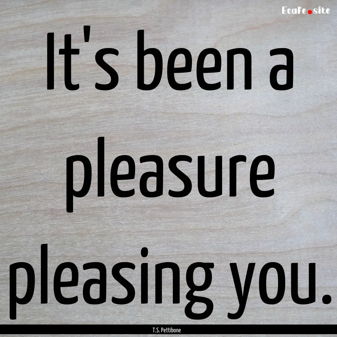 It's been a pleasure pleasing you. : Quote by T.S. Pettibone