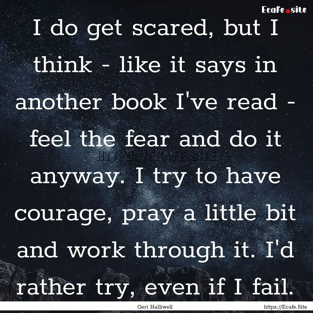 I do get scared, but I think - like it says.... : Quote by Geri Halliwell