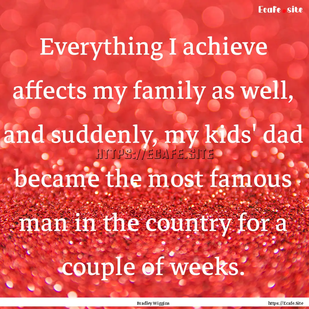 Everything I achieve affects my family as.... : Quote by Bradley Wiggins