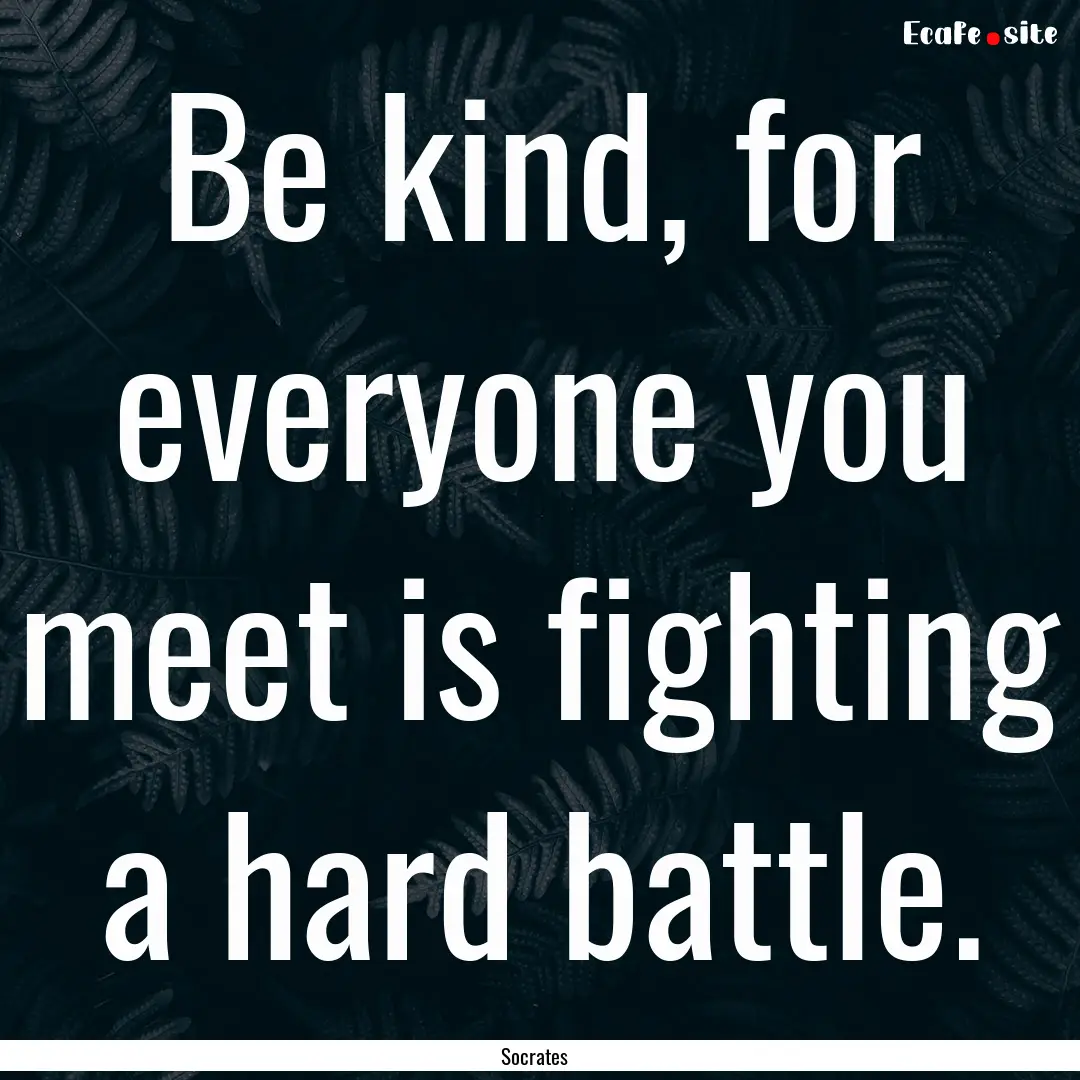 Be kind, for everyone you meet is fighting.... : Quote by Socrates