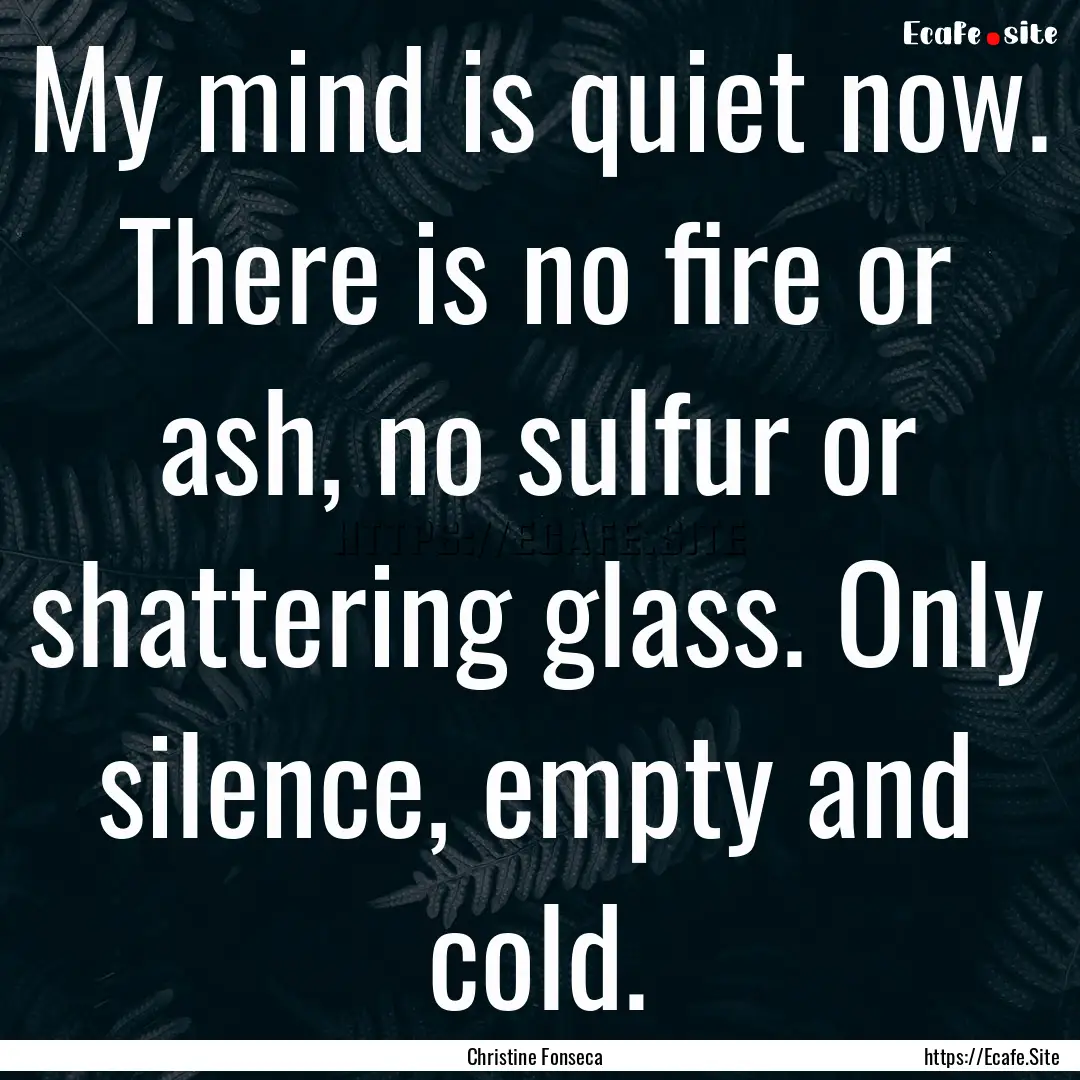 My mind is quiet now. There is no fire or.... : Quote by Christine Fonseca