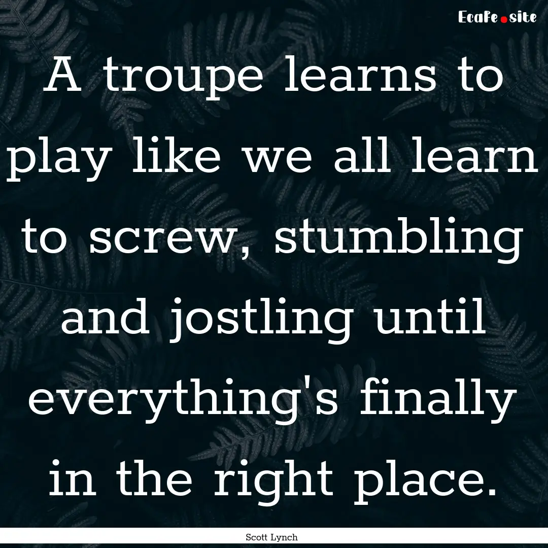 A troupe learns to play like we all learn.... : Quote by Scott Lynch