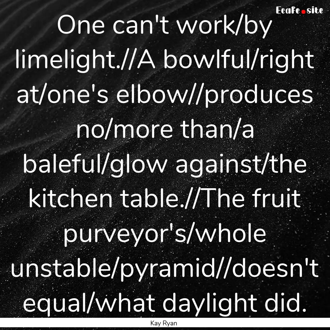 One can't work/by limelight.//A bowlful/right.... : Quote by Kay Ryan