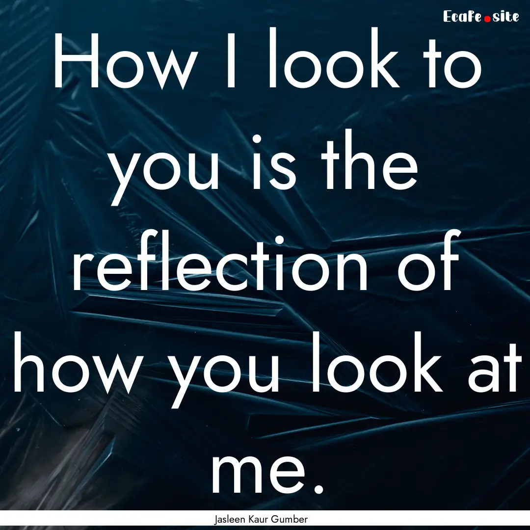 How I look to you is the reflection of how.... : Quote by Jasleen Kaur Gumber