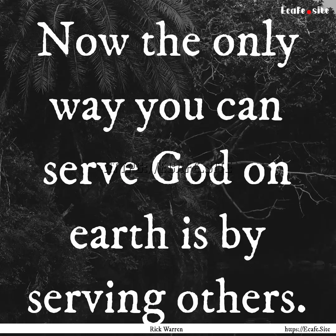 Now the only way you can serve God on earth.... : Quote by Rick Warren