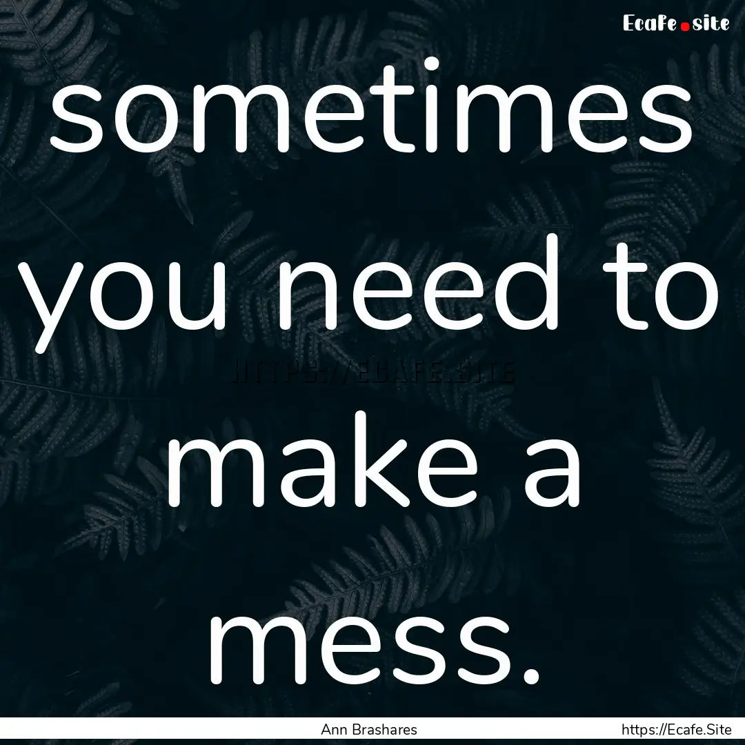 sometimes you need to make a mess. : Quote by Ann Brashares