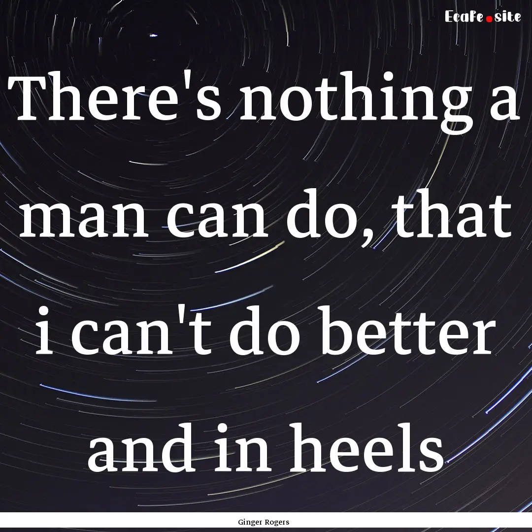 There's nothing a man can do, that i can't.... : Quote by Ginger Rogers