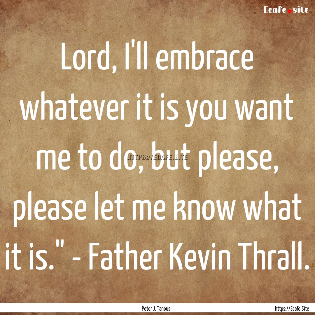 Lord, I'll embrace whatever it is you want.... : Quote by Peter J. Tanous