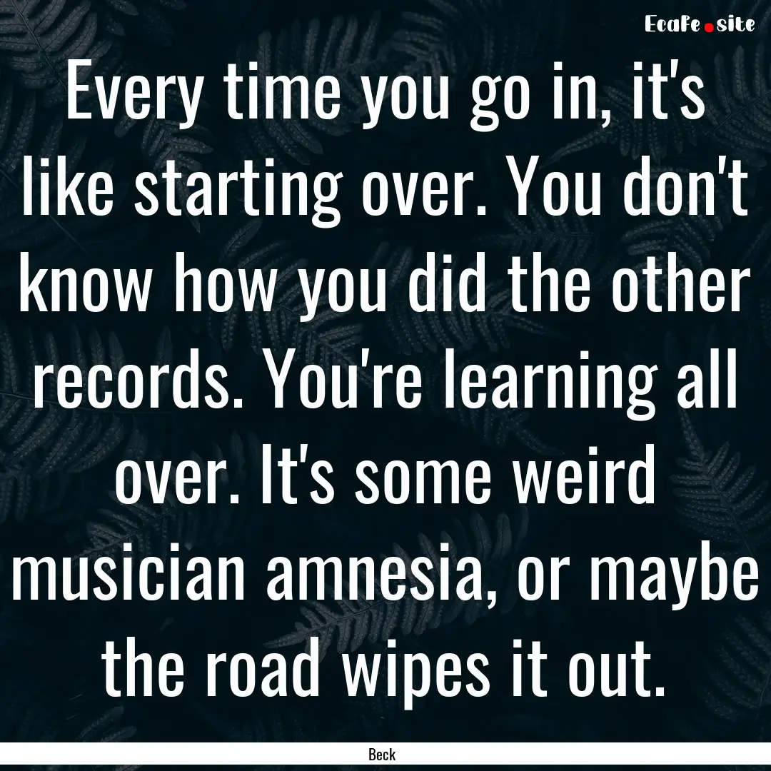 Every time you go in, it's like starting.... : Quote by Beck