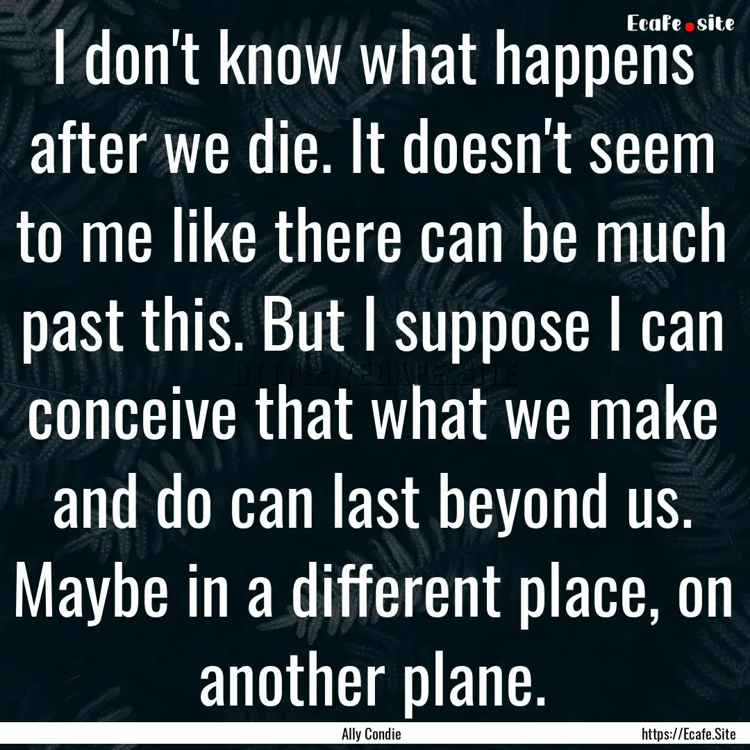 I don't know what happens after we die. It.... : Quote by Ally Condie