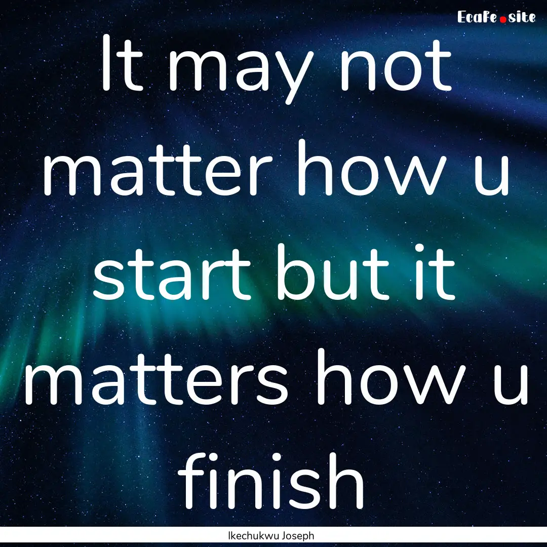 It may not matter how u start but it matters.... : Quote by Ikechukwu Joseph