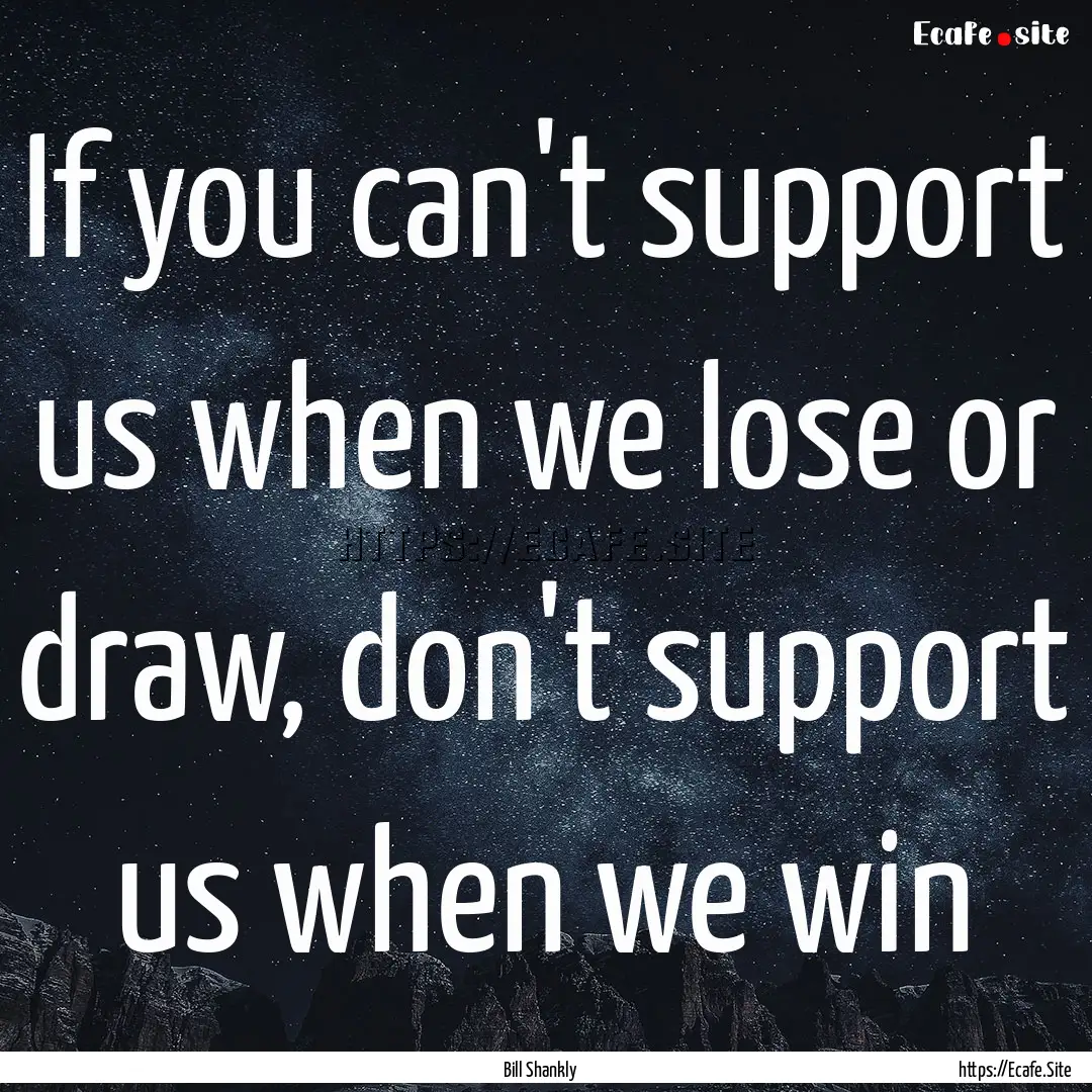 If you can't support us when we lose or draw,.... : Quote by Bill Shankly