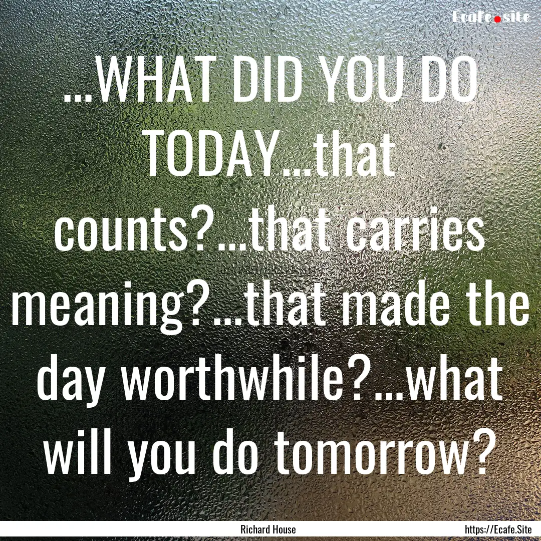 ...WHAT DID YOU DO TODAY...that counts?...that.... : Quote by Richard House