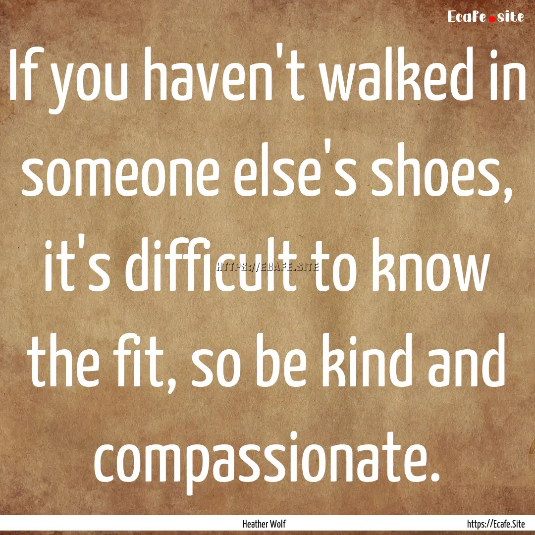 If you haven't walked in someone else's shoes,.... : Quote by Heather Wolf