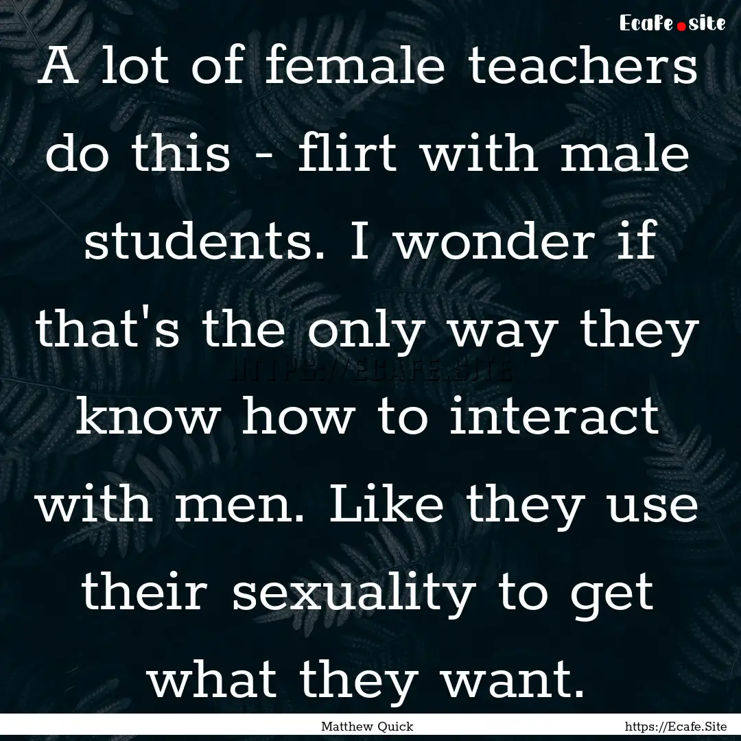 A lot of female teachers do this - flirt.... : Quote by Matthew Quick