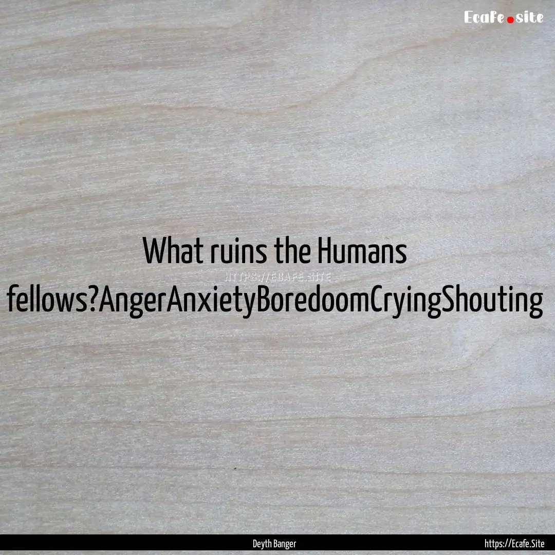 What ruins the Humans fellows?AngerAnxietyBoredoomCryingShouting.... : Quote by Deyth Banger