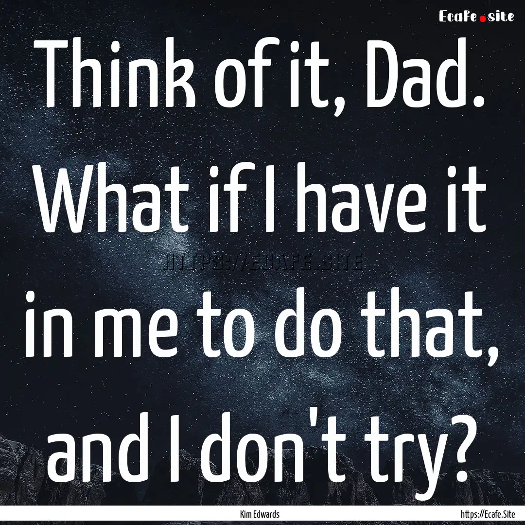 Think of it, Dad. What if I have it in me.... : Quote by Kim Edwards