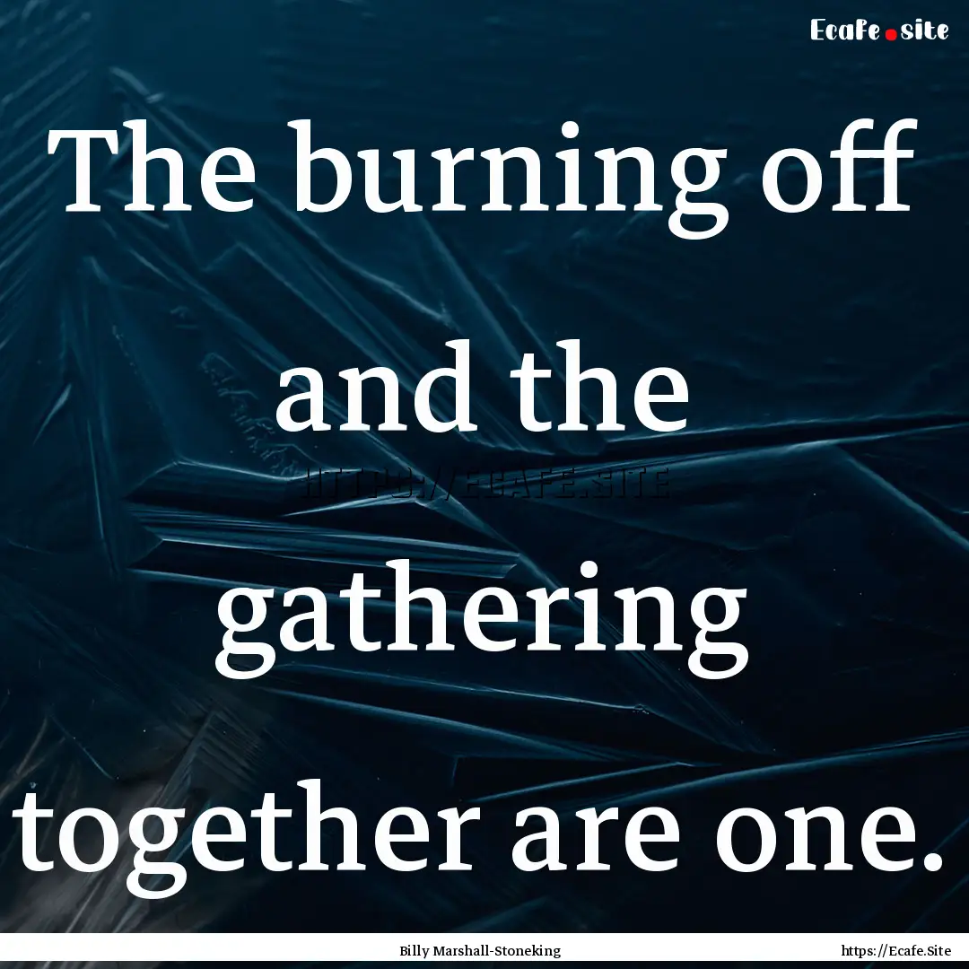 The burning off and the gathering together.... : Quote by Billy Marshall-Stoneking