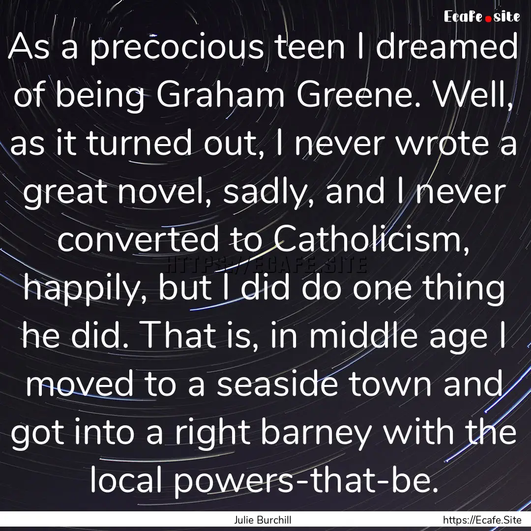 As a precocious teen I dreamed of being Graham.... : Quote by Julie Burchill